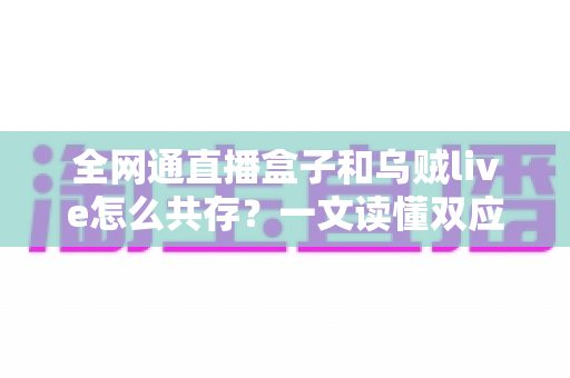 全网通直播盒子和乌贼live怎么共存？一文读懂双应用安装、配置与优化全攻略