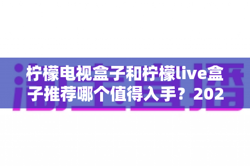 柠檬电视盒子和柠檬live盒子推荐哪个值得入手?2025年家庭电视升级选购指南全解析 柠檬电视盒子和柠檬live盒子推荐哪个值得入手?2025年家庭电视升级选购指南全解析