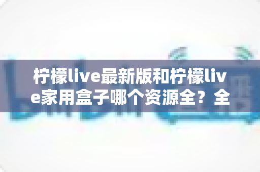 柠檬live最新版和柠檬live家用盒子哪个资源全？全方位对比帮你选出更适合的选择