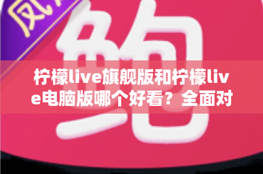 柠檬live旗舰版和柠檬live电脑版哪个好看？全面对比评测帮你找到最适合的版本