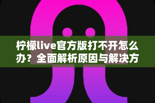 柠檬live官方版打不开怎么办？全面解析原因与解决方案指南