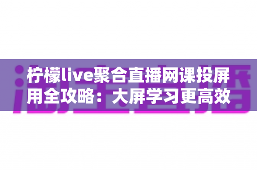 柠檬live聚合直播网课投屏用全攻略：大屏学习更高效，护眼又省心