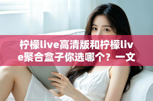 柠檬live高清版和柠檬live聚合盒子你选哪个?一文读懂两大版本差异,选对不选贵 柠檬live高清版和柠檬live聚合盒子你选哪个?一文读懂两大版本差异,选对不选贵