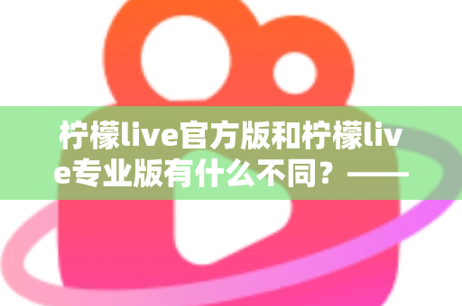柠檬live官方版和柠檬live专业版有什么不同？——全面解析两大版本差异，帮你选对不踩坑