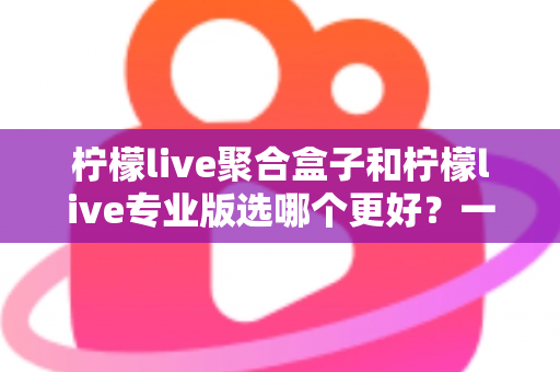 柠檬live聚合盒子和柠檬live专业版选哪个更好？一文读懂两者差异，帮你做出最适合自己的选择