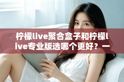 柠檬live聚合盒子和柠檬live专业版选哪个更好？一文读懂两者差异，帮你做出最适合自己的选择