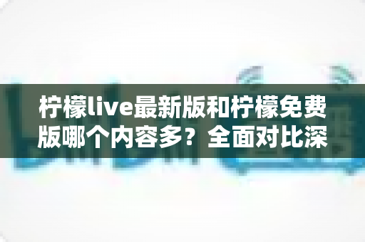 柠檬live最新版和柠檬免费版哪个内容多？全面对比深度解析，帮你一次选对版本