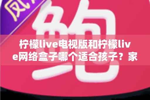 柠檬live电视版和柠檬live网络盒子哪个适合孩子？家长必读的选购与护眼全攻略
