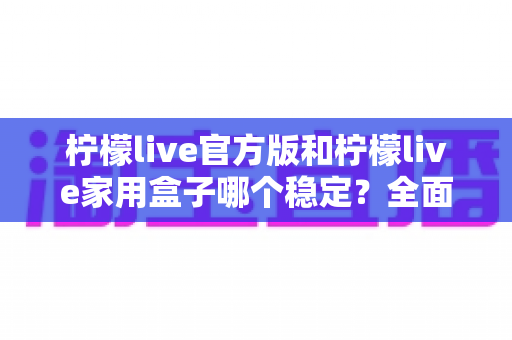 柠檬live官方版和柠檬live家用盒子哪个稳定?全面深度对比解析与选购指南 柠檬live官方版和柠檬live家用盒子哪个稳定?全面深度对比解析与选购指南