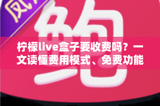 柠檬live盒子要收费吗？一文读懂费用模式、免费功能与避坑指南