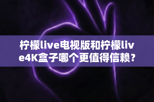 柠檬live电视版和柠檬live4K盒子哪个更值得信赖?深度对比评测助你明智选购 柠檬live电视版和柠檬live4K盒子哪个更值得信赖?深度对比评测助你明智选购