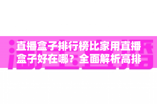 直播盒子排行榜比家用直播盒子好在哪?全面解析高排名直播盒子的核心优势与选购指南 直播盒子排行榜比家用直播盒子好在哪?全面解析高排名直播盒子的核心优势与选购指南