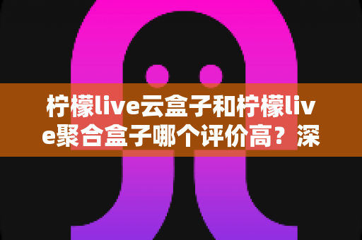柠檬live云盒子和柠檬live聚合盒子哪个评价高？深度对比测评助你选购不踩坑