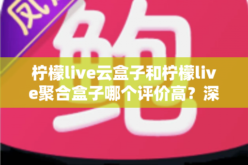 柠檬live云盒子和柠檬live聚合盒子哪个评价高？深度对比测评助你选购不踩坑