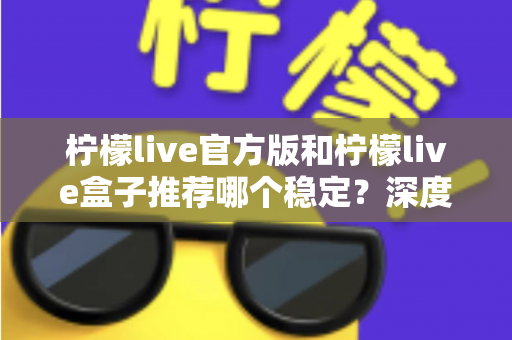 柠檬live官方版和柠檬live盒子推荐哪个稳定?深度对比分析与选择全攻略 柠檬live官方版和柠檬live盒子推荐哪个稳定?深度对比分析与选择全攻略