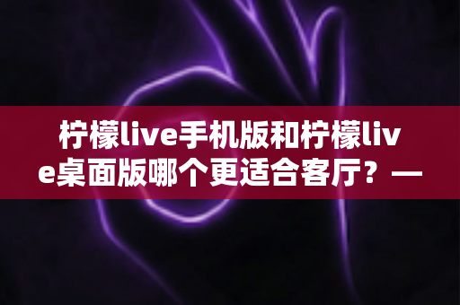 柠檬live手机版和柠檬live桌面版哪个更适合客厅？——客厅大屏观看体验全面对比与选购指南