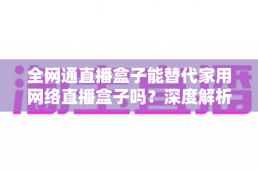 全网通直播盒子能替代家用网络直播盒子吗?深度解析、对比评测与选购指南 全网通直播盒子能替代家用网络直播盒子吗?深度解析、对比评测与选购指南