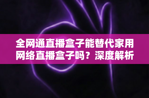全网通直播盒子能替代家用网络直播盒子吗?深度解析、对比评测与选购指南 全网通直播盒子能替代家用网络直播盒子吗?深度解析、对比评测与选购指南