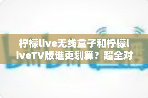 柠檬live无线盒子和柠檬liveTV版谁更划算?超全对比评测助你精准选购不踩坑 柠檬live无线盒子和柠檬liveTV版谁更划算?超全对比评测助你精准选购不踩坑