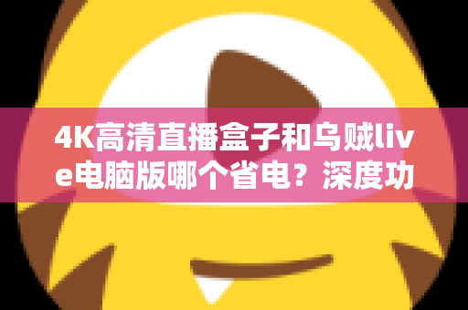 4K高清直播盒子和乌贼live电脑版哪个省电?深度功耗对比与省电选购全攻略 4K高清直播盒子和乌贼live电脑版哪个省电?深度功耗对比与省电选购全攻略