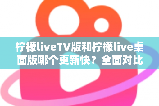 柠檬liveTV版和柠檬live桌面版哪个更新快？全面对比分析与使用指南