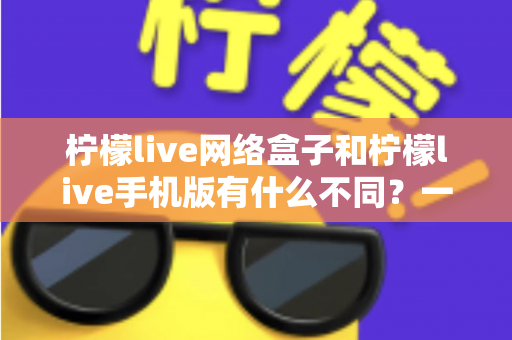 柠檬live网络盒子和柠檬live手机版有什么不同？一文读懂两大版本的差异与选择指南