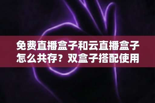 免费直播盒子和云直播盒子怎么共存？双盒子搭配使用的完整方案、部署步骤与避坑指南