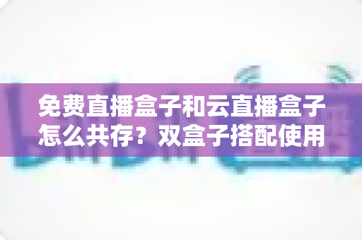 免费直播盒子和云直播盒子怎么共存？双盒子搭配使用的完整方案、部署步骤与避坑指南