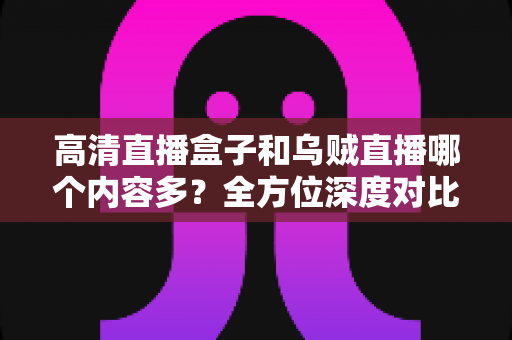 高清直播盒子和乌贼直播哪个内容多？全方位深度对比，帮你选出内容更丰富的观看方案