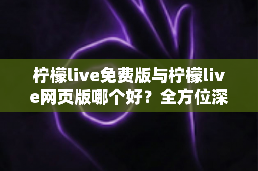 柠檬live免费版与柠檬live网页版哪个好？全方位深度对比帮你找到最适合的使用方式
