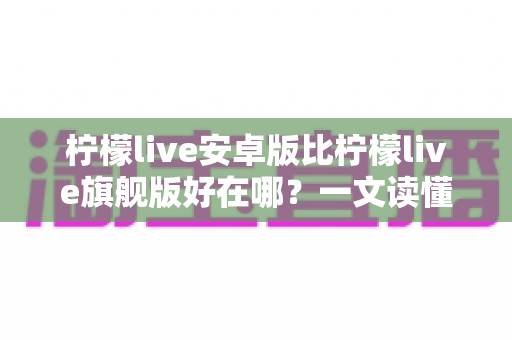柠檬live安卓版比柠檬live旗舰版好在哪？一文读懂两大版本的差异与选择技巧
