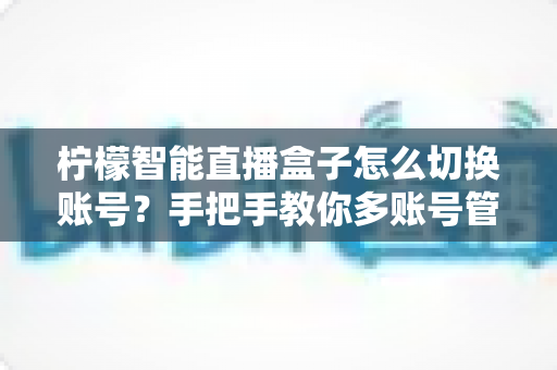 柠檬智能直播盒子怎么切换账号？手把手教你多账号管理全流程指南