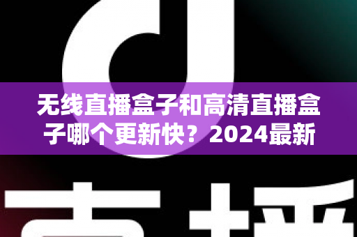 无线直播盒子和高清直播盒子哪个更新快？2024最新深度对比与选购全攻略