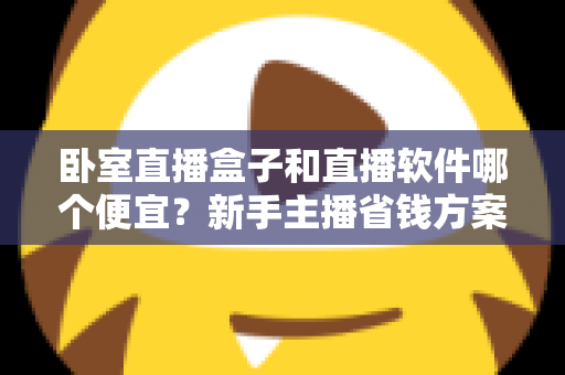 卧室直播盒子和直播软件哪个便宜？新手主播省钱方案全解析