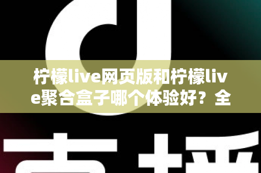 柠檬live网页版和柠檬live聚合盒子哪个体验好？全维度深度对比帮你一次选对