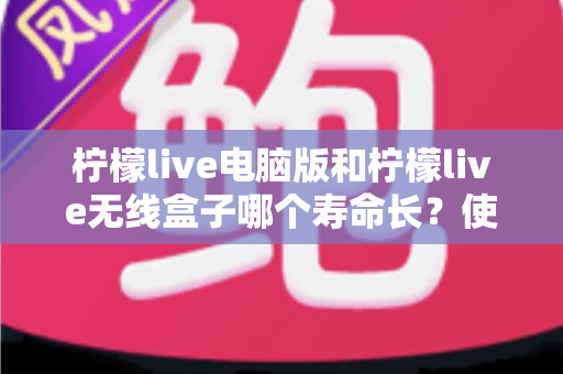 柠檬live电脑版和柠檬live无线盒子哪个寿命长？使用寿命全面对比与延长寿命实用指南