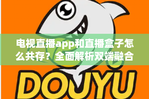 电视直播app和直播盒子怎么共存？全面解析双端融合的共赢之道
