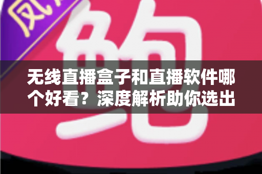 无线直播盒子和直播软件哪个好看?深度解析助你选出最佳观看方案 无线直播盒子和直播软件哪个好看?深度解析助你选出最佳观看方案