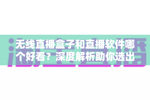 无线直播盒子和直播软件哪个好看？深度解析助你选出最佳观看方案