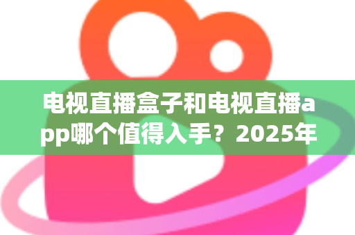 电视直播盒子和电视直播app哪个值得入手?2025年最全选购指南与深度对比分析 电视直播盒子和电视直播app哪个值得入手?2025年最全选购指南与深度对比分析