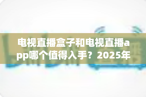 电视直播盒子和电视直播app哪个值得入手?2025年最全选购指南与深度对比分析 电视直播盒子和电视直播app哪个值得入手?2025年最全选购指南与深度对比分析