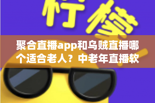 聚合直播app和乌贼直播哪个适合老人？中老年直播软件选择全攻略