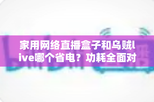 家用网络直播盒子和乌贼live哪个省电?功耗全面对比与省电选择指南 家用网络直播盒子和乌贼live哪个省电?功耗全面对比与省电选择指南