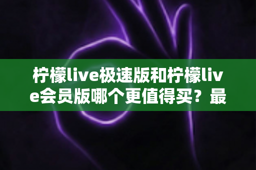 柠檬live极速版和柠檬live会员版哪个更值得买？最全对比测评与选购指南