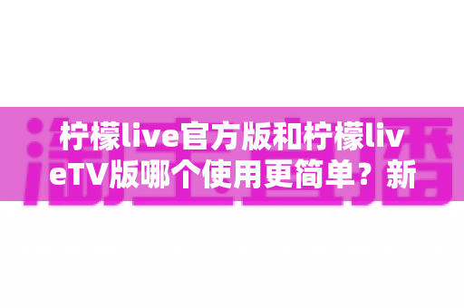 柠檬live官方版和柠檬liveTV版哪个使用更简单?新手必看的全面对比指南 柠檬live官方版和柠檬liveTV版哪个使用更简单?新手必看的全面对比指南