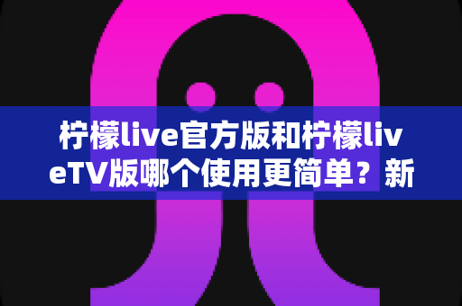 柠檬live官方版和柠檬liveTV版哪个使用更简单?新手必看的全面对比指南 柠檬live官方版和柠檬liveTV版哪个使用更简单?新手必看的全面对比指南
