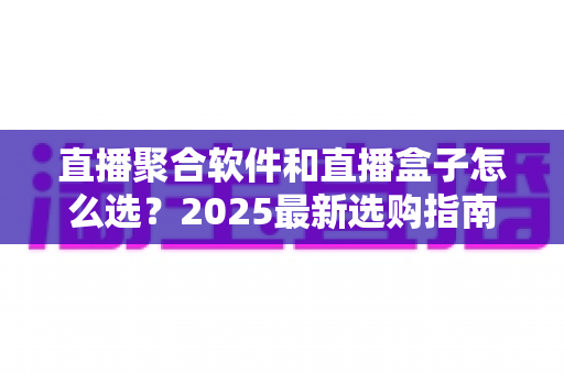 直播聚合软件和直播盒子怎么选？2025最新选购指南与避坑攻略全解析