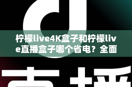 柠檬live4K盒子和柠檬live直播盒子哪个省电？全面功耗对比与实用省电指南