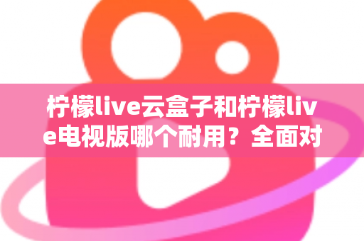 柠檬live云盒子和柠檬live电视版哪个耐用？全面对比分析与选购建议