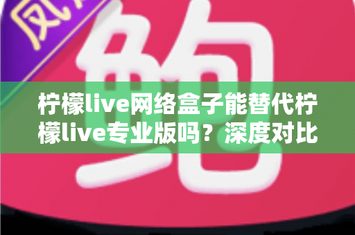 柠檬live网络盒子能替代柠檬live专业版吗?深度对比解析与实用选择指南 柠檬live网络盒子能替代柠檬live专业版吗?深度对比解析与实用选择指南